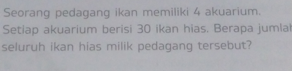 Seorang pedagang ikan memiliki 4 akuarium. 
Setiap akuarium berisi 30 ikan hias. Berapa jumlah 
seluruh ikan hias milik pedagang tersebut?