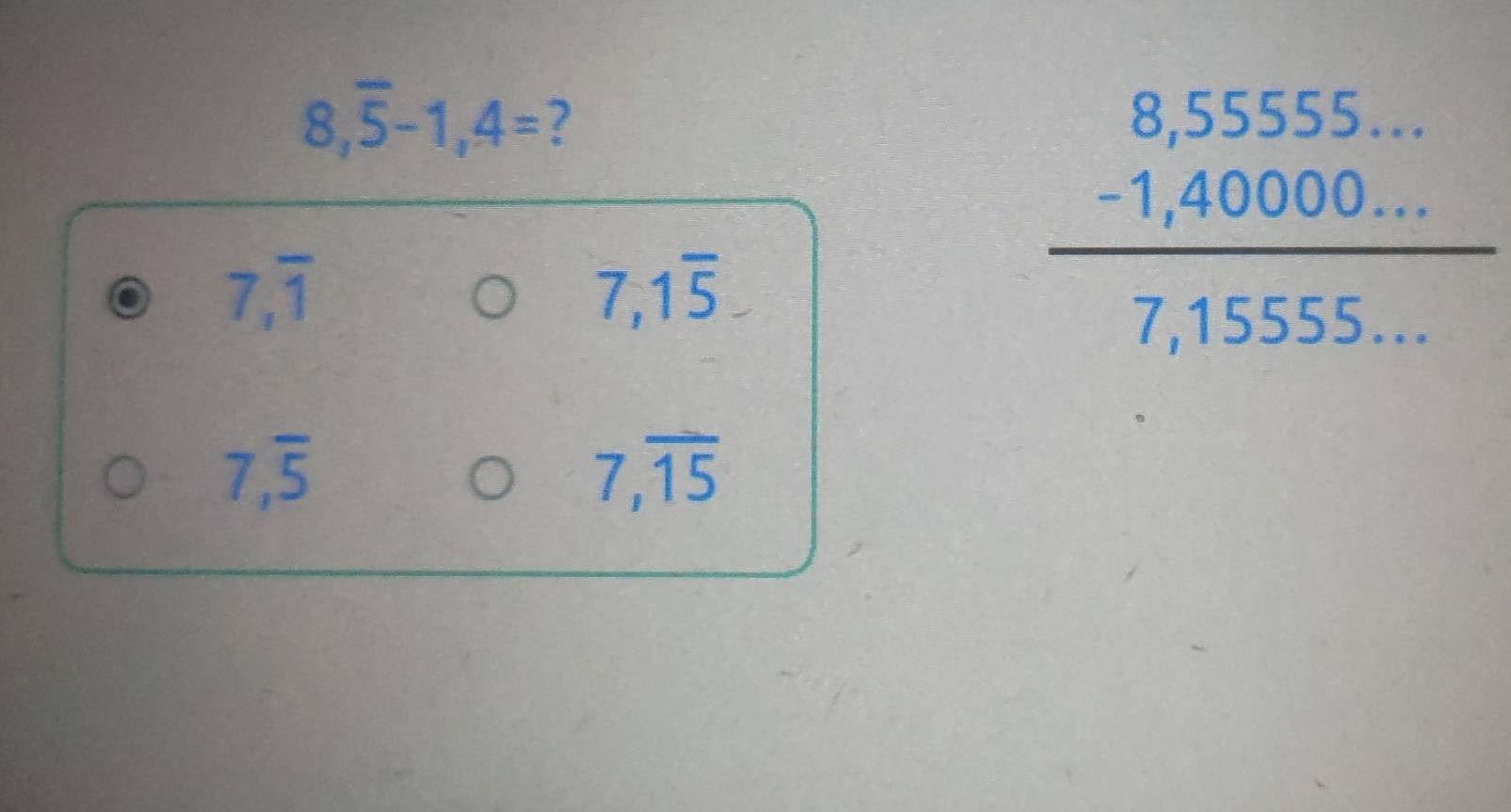 8,overline 5-1,4= ?
7,overline 1
7,1overline 5,
beginarrayr 8,5555... -1,40000... hline 7,1555...endarray
7,overline 5
7,overline 15