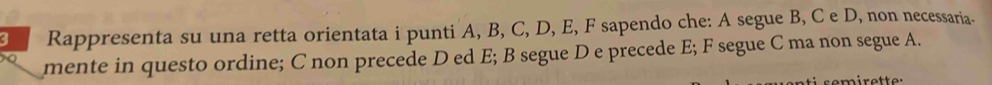 a Rappresenta su una retta orientata i punti A, B, C, D, E, F sapendo che: A segue B, C e D, non necessaria- 
mente in questo ordine; C non precede D ed E; B segue D e precede E; F segue C ma non segue A.