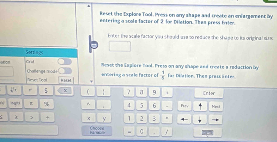 Reset the Explore Tool. Press on any shape and create an enlargement by 
entering a scale factor of 2 for Dilation. Then press Enter. 
Enter the scale factor you should use to reduce the shape to its original size: 
Settings 
lation Grid Reset the Explore Tool. Press on any shape and create a reduction by 
Challenge mode entering a scale factor of  1/5  for Dilation. Then press Enter. 
Reset Tool Reset
sqrt[3](x) x $ x ( ) 7 8 9 + Enter 
~ log(x) π % ^ 4 5 6 . Prev Next 
< ≥ > ÷ × y 1 2 3 * 
Choose 
Vanable = 0 , / B