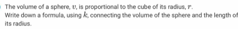 The volume of a sphere, v, is proportional to the cube of its radius, r. 
Write down a formula, using Å, connecting the volume of the sphere and the length of 
its radius.