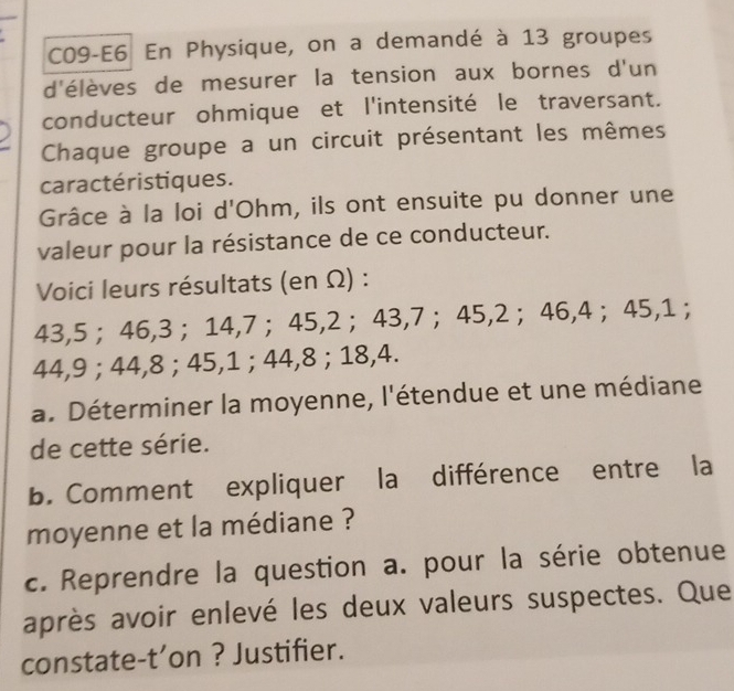 C09-E6 En Physique, on a demandé à 13 groupes 
d'élèves de mesurer la tension aux bornes d'un 
conducteur ohmique et l'intensité le traversant. 
Chaque groupe a un circuit présentant les mêmes 
caractéristiques. 
Grâce à la loi d'Ohm, ils ont ensuite pu donner une 
valeur pour la résistance de ce conducteur. 
Voici leurs résultats (en Ω) :
43, 5 ； 46, 3 ； 14, 7 ； 45, 2 ； 43, 7 ； 45, 2 ； 46, 4 ； 45, 1;
44, 9; 44, 8; 45, 1; 44, 8; 18, 4. 
a. Déterminer la moyenne, l'étendue et une médiane 
de cette série. 
b. Comment expliquer la différence entre la 
moyenne et la médiane ? 
c. Reprendre la question a. pour la série obtenue 
après avoir enlevé les deux valeurs suspectes. Que 
constate-t’on ? Justifier.