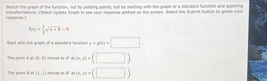 Sketch the graph of the function, not by plotting points, but by starting with the graph of a standard function and applying 
transformations. (Select Update Graph to see your response plotted on the screen. Select the Submit button to grade your 
response.)
f(x)= 1/2 sqrt(x+8)-6
Start with the graph of a standard function y=g(x)=□. 
The point A at (0,0) moves to A' at (x,y)=(□ ). 
The point B at (1,1) moves to B' at :(x,y)=(□ ).