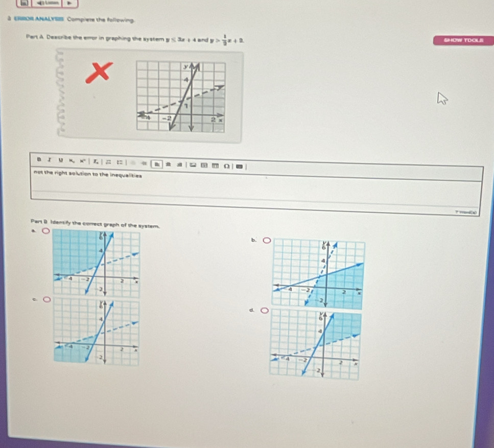 ERROR ANALYSS Compiere the following
Part A. Describe the error in graphing the system y≤ 3x+4 and y> 1/2 x+2 SHOW TOOLI
B J u K, 8° L = B
not the right solution to the inequalities 
Part D Identify the comect graph of the system.
b. (
d.