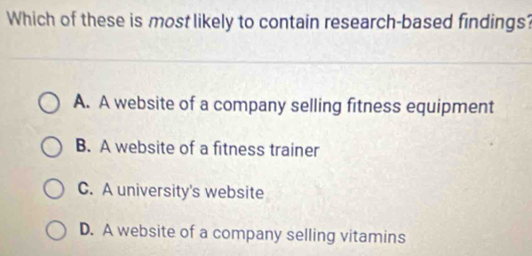 Which of these is most likely to contain research-based findings?
A. A website of a company selling fitness equipment
B. A website of a fitness trainer
C. A university's website
D. A website of a company selling vitamins