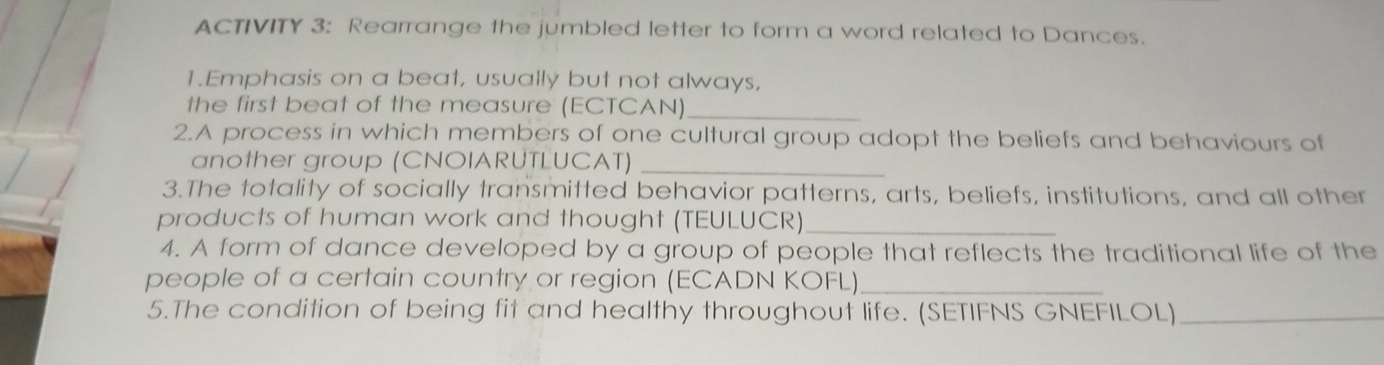 ACTIVITY 3: Rearrange the jumbled letter to form a word related to Dances. 
1.Emphasis on a beat, usually but not always, 
the first beat of the measure (ECTCAN)_ 
2.A process in which members of one cultural group adopt the beliefs and behaviours of 
another group (CNOIARUTLUCAT)_ 
3.The totality of socially transmitted behavior patterns, arts, beliefs, institutions, and all other 
products of human work and thought (TEULUCR)_ 
4. A form of dance developed by a group of people that reflects the traditional life of the 
people of a certain country or region (ECADN KOFL)_ 
5.The condition of being fit and healthy throughout life. (SETIFNS GNEFILOL)_