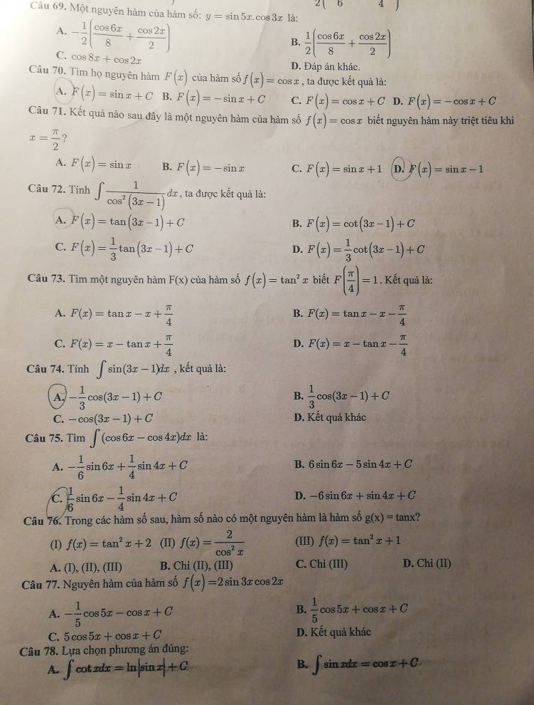 ∠ 
Câu 69. Một nguyên hàm của hàm số: y=sin 5x.cos 3x là:
A. - 1/2 ( cos 6x/8 + cos 2x/2 )
B.  1/2 ( cos 6x/8 + cos 2x/2 )
C. cos 8x+cos 2x
D. Đáp án khác.
Câu 70. Tìm họ nguyên hàm F(x) của hàm số f(x)=cos x , ta được kết quả là:
A. F(x)=sin x+C B. F(x)=-sin x+C C. F(x)=cos x+C D. F(x)=-cos x+C
Câu 71. Kết quả nào sau đây là một nguyên hàm của hàm số f(x)=cos x biết nguyên hàm này triệt tiêu khi
x= π /2  ?
A. F(x)=sin x B. F(x)=-sin x C. F(x)=sin x+1 D. F(x)=sin x-1
Câu 72. Tính ∈t  1/cos^2(3x-1) dx , ta được kết quả là:
A. F(x)=tan (3x-1)+C F(x)=cot (3x-1)+C
B.
C. F(x)= 1/3 tan (3x-1)+C F(x)= 1/3 cot (3x-1)+C
D.
Câu 73. Tìm một nguyên hàm F(x) của hàm số f(x)=tan^2 x biết F( π /4 )=1. Kết quả là:
A. F(x)=tan x-x+ π /4  F(x)=tan x-x- π /4 
B.
C. F(x)=x-tan x+ π /4  F(x)=x-tan x- π /4 
D.
Câu 74. Tính ∈t sin (3x-1)dx , kết quả là:
A, - 1/3 cos (3x-1)+C  1/3 cos (3x-1)+C
B.
C. -cos (3x-1)+C D. Kết quả khác
Câu 75. Tim∈t (cos 6x-cos 4x)dx là:
A. - 1/6 sin 6x+ 1/4 sin 4x+C
B. 6sin 6x-5sin 4x+C
C.  1/6 sin 6x- 1/4 sin 4x+C
D. -6sin 6x+sin 4x+C
Câu 76. Trong các hàm số sau, hàm số nào có một nguyên hàm là hàm số g(x)=tan x
(I) f(x)=tan^2x+2 (II) f(x)= 2/cos^2x  (III) f(x)=tan^2x+1
A. (I),(II),(III) B. Chi(II ), (III) C. Chi(III) D. Chi (II)
Câu 77. Nguyên hàm của hàm số f(x)=2sin 3xcos 2x
B.
A. - 1/5 cos 5x-cos x+C  1/5 cos 5x+cos x+C
C. 5cos 5x+cos x+C D. Kết quâ khác
Câu 78. Lựa chọn phương án đúng:
B.
A. ∈t cot xdx=ln |sin x|+C ∈t sin xdx=cos x+C