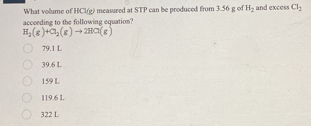 What volume of HCl(g) measured at STP can be produced from 3.56 g of H_2 and excess Cl_2
according to the following equation?
H_2(g)+Cl_2(g)to 2HCl(g)
79.1 L
39.6 L
159 L
119.6 L
322 L