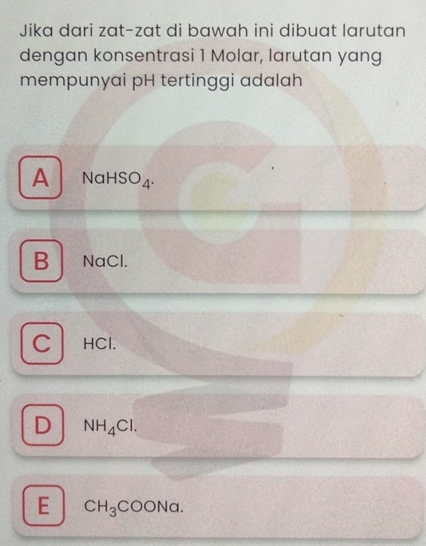 Jika dari zat-zat di bawah ini dibuat larutan
dengan konsentrasi 1 Molar, larutan yang
mempunyai pH tertinggi adalah
A N al -150 A.
B NaCl.
C HCl.
D NH_4Cl.
E CH_3COONa.