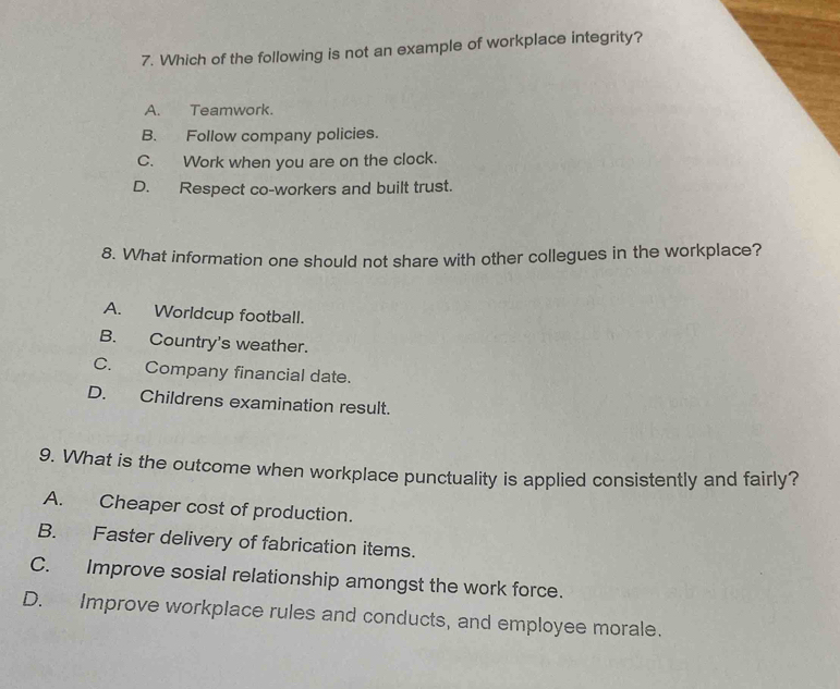 Which of the following is not an example of workplace integrity?
A. Teamwork.
B. Follow company policies.
C. Work when you are on the clock.
D. Respect co-workers and built trust.
8. What information one should not share with other collegues in the workplace?
A. Worldcup football.
B. Country's weather.
C. Company financial date.
D. Childrens examination result.
9. What is the outcome when workplace punctuality is applied consistently and fairly?
A. Cheaper cost of production.
B. Faster delivery of fabrication items.
C. Improve sosial relationship amongst the work force.
D. Improve workplace rules and conducts, and employee morale.