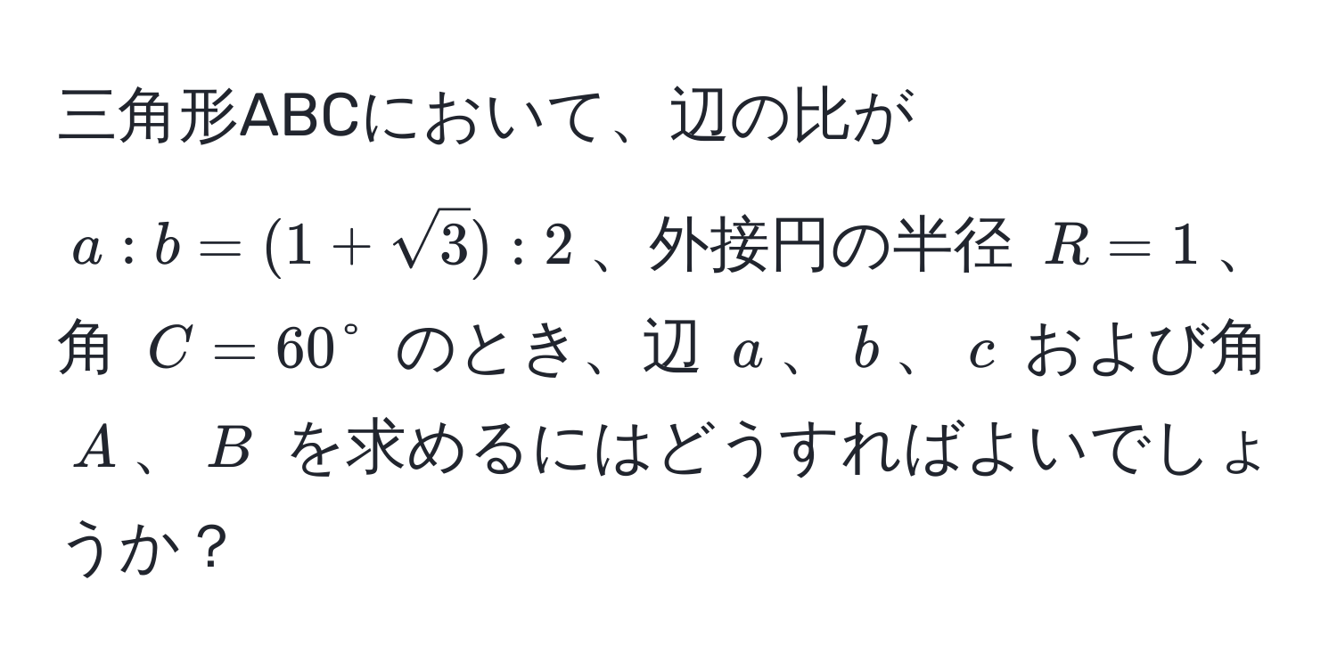 三角形ABCにおいて、辺の比が $a:b=(1+sqrt(3)):2$、外接円の半径 $R=1$、角 $C=60°$ のとき、辺 $a$、$b$、$c$ および角 $A$、$B$ を求めるにはどうすればよいでしょうか？