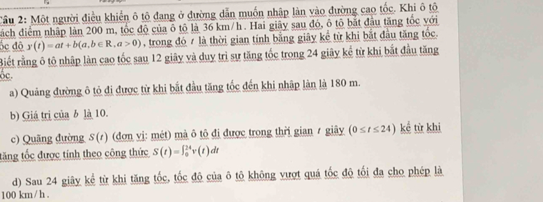 Cầu 2: Một người điều khiển ô tô đang ở đường dẫn muốn nhập làn vào đường cao tốc. Khi ô tô 
đách điểm nhập làn 200 m, tốc đô của ô tô là 36 km/h. Hai giây sau đó, ô tô bắt đầu tăng tốc với 
ốc độ y(t)=at+b(a,b∈ R, a>0) , trong đó 7 là thời gian tính bằng giây kể từ khi bắt đầu tăng tốc. 
Biết rằng ô tô nhập làn cao tốc sau 12 giây và duy trì sự tăng tốc trong 24 giây kể từ khi bắt đầu tăng 
ốc. 
a) Quảng đường ô tỏ đi được từ khi bắt đầu tăng tốc đến khi nhập làn là 180 m. 
b) Giá trị của b là 10. 
c) Quãng đường S(1) (đơn vị: mét) mà ô tô đi được trong thời gian 1 giây (0≤ t≤ 24) kể từ khi 
tăng tốc được tính theo công thức S(t)=∈t _0^(24)v(t)dt
d) Sau 24 giây kể từ khi tăng tốc, tốc đô của ô tô không vượt quá tốc độ tối đa cho phép là
100 km/ h.