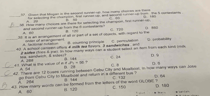 Given that Megan is the second runner-up, how many choices are there
_A. 20 for selecting the champion, first runner-up, and second runner-up from the 5 contestants .
B. 50 C. 60 D. 180
38. How many choices are there for selecting the champion, first runner-up,
_and second runner-up from the 6 contestants?
A. 60 B. 120 C. 720 D. 880
39. It is an arrangement of all or part of a set of objects, with regard to the
order of arrangement.
_A. factorial notation B. counting principle C. permutation D. probability
40. A school canteen offers 4 milk tea flavors, 3 sandwiches , and
_ 2 sides (fries & pie). In how many ways can a student select an item from each kind (milk
tea, sandwich, & sides)? C. 24 D. 9
A. 288 B. 144
41. What is the value of n if _nP_2=56 ? C. 8 D. 6
B. 28
_42. There are 12 buses running between Cebu City and Moalboal, In how many ways can Jose A. 54
_go from Cebu City to Moalboal and return in a different bus ?
A. 264 B 144 C. 132 D. 64
43. How many words can be formed from the letters of the word GLOBE ?
_A. 60 B. 120 C. 150 D. 180
a Sandan