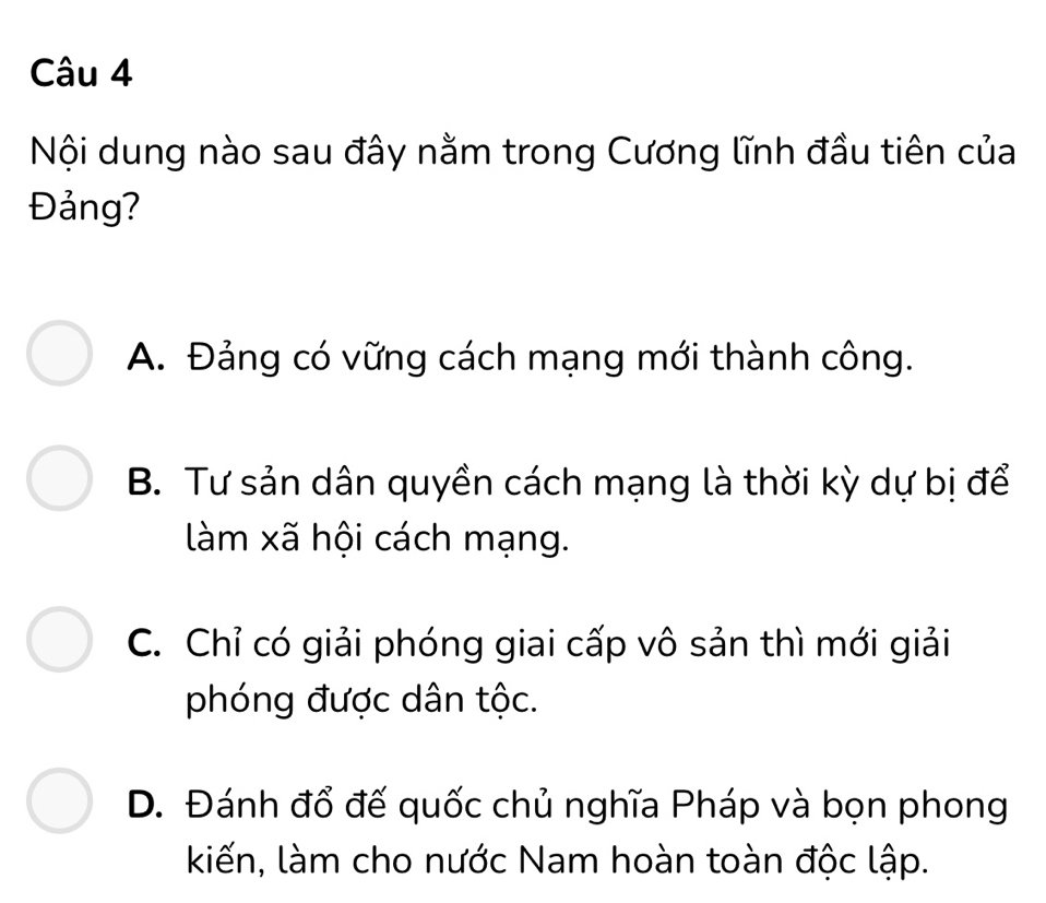 Nội dung nào sau đây nằm trong Cương lĩnh đầu tiên của
Đảng?
A. Đảng có vững cách mạng mới thành công.
B. Tư sản dân quyền cách mạng là thời kỳ dự bị để
làm xã hội cách mạng.
C. Chỉ có giải phóng giai cấp vô sản thì mới giải
phóng được dân tộc.
D. Đánh đổ đế quốc chủ nghĩa Pháp và bọn phong
kiến, làm cho nước Nam hoàn toàn độc lập.