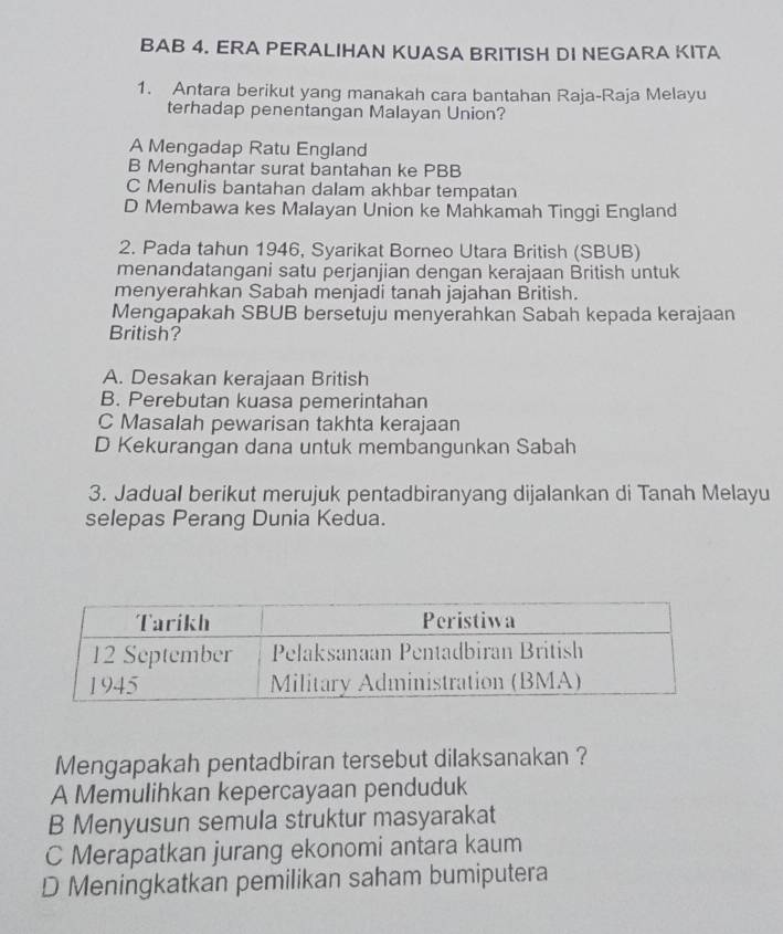 BAB 4. ERA PERALIHAN KUASA BRITISH DI NEGARA KITA
1. Antara berikut yang manakah cara bantahan Raja-Raja Melayu
terhadap penentangan Malayan Union?
A Mengadap Ratu England
B Menghantar surat bantahan ke PBB
C Menulis bantahan dalam akhbar tempatan
D Membawa kes Malayan Union ke Mahkamah Tinggi England
2. Pada tahun 1946, Syarikat Borneo Utara British (SBUB)
menandatangani satu perjanjian dengan kerajaan British untuk
menyerahkan Sabah menjadi tanah jajahan British.
Mengapakah SBUB bersetuju menyerahkan Sabah kepada kerajaan
British?
A. Desakan kerajaan British
B. Perebutan kuasa pemerintahan
C Masalah pewarisan takhta kerajaan
D Kekurangan dana untuk membangunkan Sabah
3. Jadual berikut merujuk pentadbiranyang dijalankan di Tanah Melayu
selepas Perang Dunia Kedua.
Mengapakah pentadbiran tersebut dilaksanakan ?
A Memulihkan kepercayaan penduduk
B Menyusun semula struktur masyarakat
C Merapatkan jurang ekonomi antara kaum
D Meningkatkan pemilikan saham bumiputera