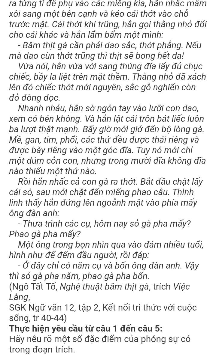 ra từng tỉ để phụ vào các miêng kia, hằn nhấc mâm
xôi sang một bên cạnh và kéo cái thớt vào chỗ
trước mặt. Cái thớt khí trũng, hắn gọi thằng nhỏ đổi
cho cái khác và hắn lẩm bẩm một mình:
- Băm thịt gà cần phải dao sắc, thớt phẳng. Nếu
mà dao cùn thớt trũng thì thịt sẽ bong hết da!
Vừa nói, hắn vừa với sang thúng đĩa lấy đủ chục
chiếc, bầy la liệt trên mặt thềm. Thằng nhỏ đã xách
lên đó chiếc thớt mới nguyên, sắc gỗ nghiến còn
đỏ đòng đọc.
Nhanh nhảu, hắn sờ ngón tay vào lưỡi con dao,
xem có bén không. Và hắn lật cái trôn bát liếc luôn
ba lượt thật mạnh. Bấy giờ mới giở đến bộ lòng gà.
Mề, gan, tim, phổi, các thứ đều được thái riêng và
được bày riêng vào một góc đĩa. Tuy nó mới chỉ
một dúm cỏn con, nhưng trong mười đĩa không đĩa
nào thiếu một thứ nào.
Rồi hắn nhấc cả con gà ra thớt. Bắt đầu chặt lấy
cái sỏ, sau mới chặt đến miếng phao câu. Thình
lình thấy hắn đứng lên ngoảnh mặt vào phía mấy
ông đàn anh:
- Thưa trình các cụ, hôm nay sỏ gà pha mấy?
Phao gà pha mấy?
Một ông trong bọn nhìn qua vào đám nhiều tuổi,
hình như để đếm đầu người, rồi đáp:
- Ở đây chỉ có năm cụ và bốn ông đàn anh. Vậy
thì sỏ gà pha năm, phao gà pha bốn.
(Ngô Tất Tố, Nghệ thuật băm thịt gà, trích Việc
Làng,
SGK Ngữ văn 12, tập 2, Kết nối tri thức với cuộc
sống, tr 40-44)
Thực hiện yêu cầu từ câu 1 đến câu 5:
Hãy nêu rõ một số đặc điểm của phóng sự có
trong đoạn trích.