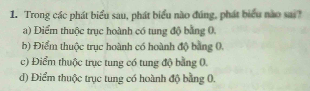 Trong các phát biểu sau, phát biểu nào đúng, phát biểu nào sai
a) Điểm thuộc trục hoành có tung độ bằng 0,
b) Điểm thuộc trục hoành có hoành độ bằng 0.
c) Điểm thuộc trục tung có tung độ bằng 0.
d) Điểm thuộc trục tung có hoành độ bằng 0.