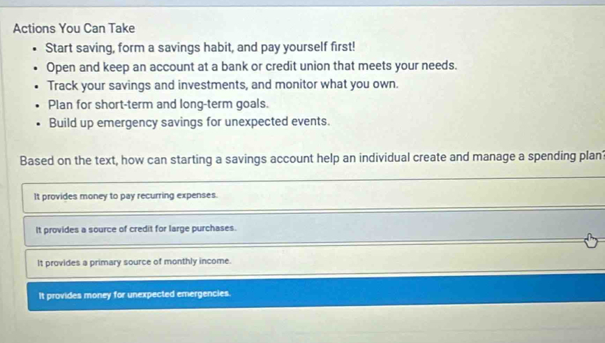 Actions You Can Take
Start saving, form a savings habit, and pay yourself first!
Open and keep an account at a bank or credit union that meets your needs.
Track your savings and investments, and monitor what you own.
Plan for short-term and long-term goals.
Build up emergency savings for unexpected events.
Based on the text, how can starting a savings account help an individual create and manage a spending plan?
It provides money to pay recurring expenses.
It provides a source of credit for large purchases.
It provides a primary source of monthly income.
It provides money for unexpected emergencies.