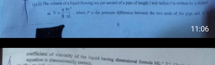 The volume of a liquid flowing out per second of a pipe of length I and radius r is written by a student 
as V= π /8  Pr^4/eta L  , where P is the pressure difference between the two ends of the pipe and 4 t
6
11:06
coefficient of viscosity of the liquid having dimensional formula ML^(-1)T^(-1)
equation is dimensionally correct.