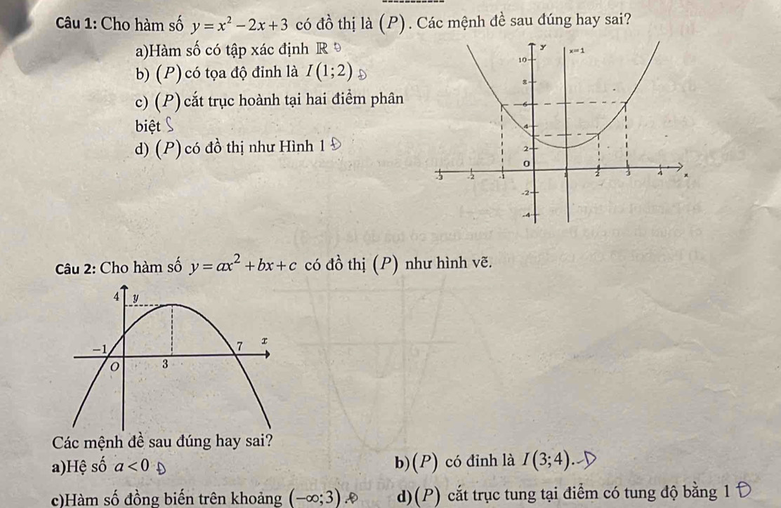 Cho hàm số y=x^2-2x+3 có đồ thị là (P). Các mệnh đề sau đúng hay sai?
a)Hàm số có tập xác định R
b) (P) có tọa độ đỉnh là I(1;2)
c) (P) cắt trục hoành tại hai điểm phân
biệt
d) (P) có đồ thị như Hình 1
Câu 2: Cho hàm số y=ax^2+bx+c có đồ thị (P) như hình vẽ.
Các mệnh đề sau đúng hay sai?
a)Hệ số a<0</tex> b)(P) có đinh là I(3;4)
c)Hàm số đồng biến trên khoảng (-∈fty ;3) d)(P) cắt trục tung tại điểm có tung độ bằng 1