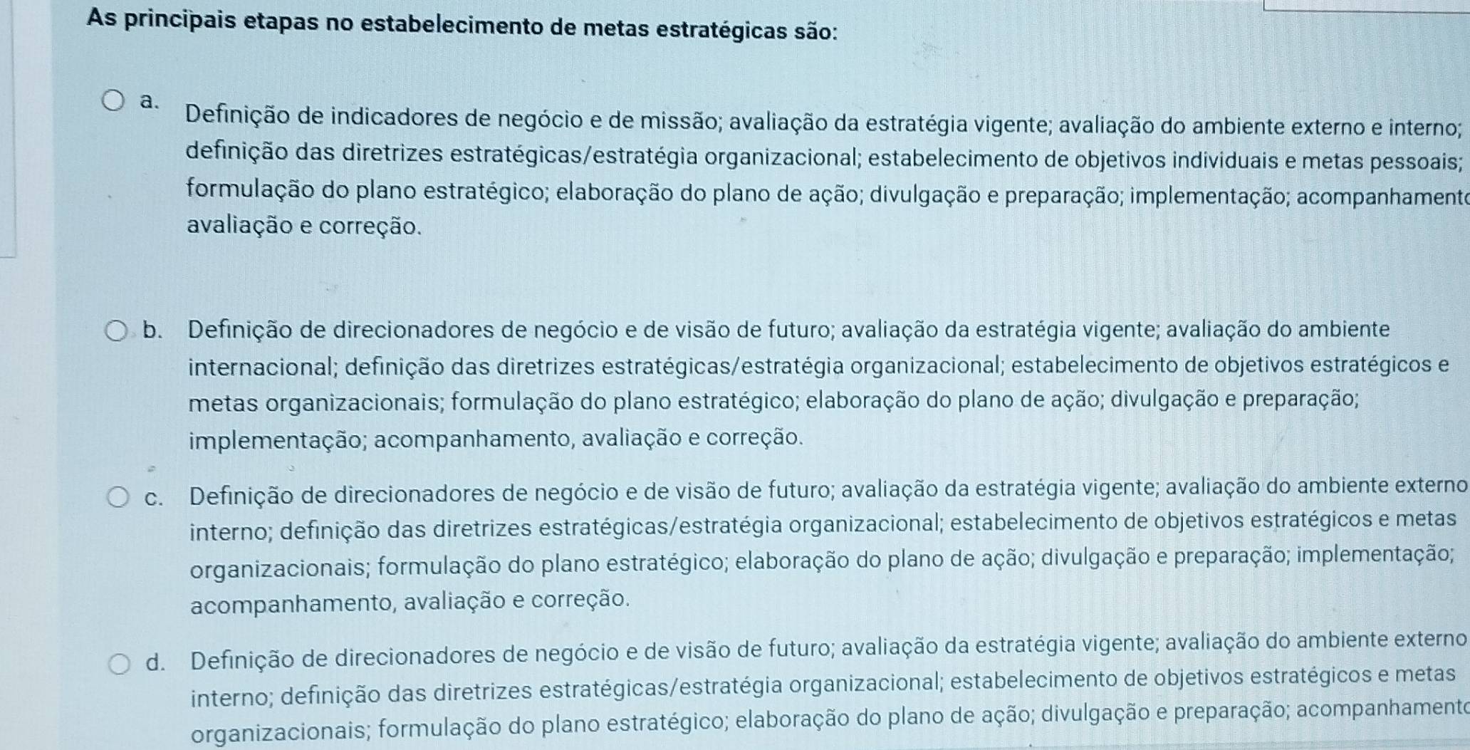 As principais etapas no estabelecimento de metas estratégicas são:
a. Definição de indicadores de negócio e de missão; avaliação da estratégia vigente; avaliação do ambiente externo e interno;
definição das diretrizes estratégicas/estratégia organizacional; estabelecimento de objetivos individuais e metas pessoais;
formulação do plano estratégico; elaboração do plano de ação; divulgação e preparação; implementação; acompanhamente
avaliação e correção.
b. Definição de direcionadores de negócio e de visão de futuro; avaliação da estratégia vigente; avaliação do ambiente
internacional; definição das diretrizes estratégicas/estratégia organizacional; estabelecimento de objetivos estratégicos e
metas organizacionais; formulação do plano estratégico; elaboração do plano de ação; divulgação e preparação;
implementação; acompanhamento, avaliação e correção.
c. Definição de direcionadores de negócio e de visão de futuro; avaliação da estratégia vigente; avaliação do ambiente externo
interno; definição das diretrizes estratégicas/estratégia organizacional; estabelecimento de objetivos estratégicos e metas
organizacionais; formulação do plano estratégico; elaboração do plano de ação; divulgação e preparação; implementação;
acompanhamento, avaliação e correção.
d. Definição de direcionadores de negócio e de visão de futuro; avaliação da estratégia vigente; avaliação do ambiente externo
interno; definição das diretrizes estratégicas/estratégia organizacional; estabelecimento de objetivos estratégicos e metas
organizacionais; formulação do plano estratégico; elaboração do plano de ação; divulgação e preparação; acompanhamente