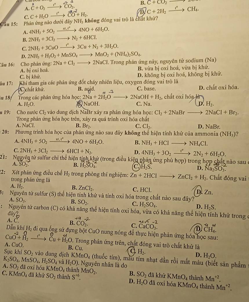 A. C+O_2xrightarrow I^(·)^+2CO_2.
B. C+CO_2to 2
C. C+H_2Oxrightarrow eCO^2+H_2.
D C+2H_2xrightarrow e°CH_4.
Câu 15: Phản ứng nào dưới đây NH_3 không đóng vai trò là chất khử?
A. 4NH_3+5O_2xrightarrow xt,t66H4NO+6H_2O.
B. 2NH_3+3Cl_2to N_2+6HCl.
C. 2NH_3+3CuOxrightarrow t°3Cu+N_2+3H_2O.
D. 2NH_3+H_2O_2+MnSO_4to MnO_2+(NH_4)_2SO_4.
Câu 16: Cho phản ứng: 2Na+Cl_2to 2NaCl J. Trong phản ứng này, nguyên tử sodium (Na)
A. bj oxi hoá. B. vừa bị oxi hoá, vừa bị khử.
C. bị khử. D. không bị oxi hoá, không bị khử.
âu 17: Khi tham gia các phản ứng đốt cháy nhiên liệu, oxygen đóng vai trò là
A. chất khử. B. acjd. 2 C. base. D. chất oxi hóa.
ău 187  Trong các phản ứng hóa học: 2Na+2H_2Oto 2NaOH+H_2 , chất oxi hóa là
A. H_2O. B NaOH. C. Na. D. H_2.
u 19: Cho nước Cl_2 vào dung dịch NaBr xảy ra phản ứng hóa học: Cl_2+2NaBrto 2NaCl+Br_2.
Trong phản ứng hóa học trên, xảy ra quá trình oxi hóa chất
A. NaCl. B. Br_2. C. Cl_2. D. NaBr.
* 20: Phương trình hóa học của phản ứng nào sau đây không thể hiện tính khử của ammonia (NH_3) 2
A. 4NH_3+5O_2xrightarrow xt_1t°4NO+6H_2O. B. NH_3+HClto NH_4Cl.
C. 2NH_3+3Cl_2to 6HCl+N_2.
D. 4NH_3+3O_2xrightarrow t°2N_2+6H_2O.
21:  Nguyên tử sulfur chi thể hiện tính khử (trong điều kiện phản ứng phù hợp) trong hợp chất nào sau ở
A. SO_2. B. H_2SO_4. C H_2S. D. Na₂SO₁.
22: Xét phản ứng điều chế H_2 trong phòng thí nghiệm: Zn+2HClto ZnCl_2+H_2. Chất đóng vai
trong phản ứng là
A. H_2. B. ZnCl_2. C. HCl. D. Zn.
3: Nguyên tử sulfur (S) thể hiện tính khử và tính oxi hóa trong chất nào sau đây?
A. SO_3. B. SO_2. C. H_2SO_4. D. H_2S.
: Nguyên tử carbon (C) có khả năng thể hiện tính oxi hóa, vừa có khả năng thể hiện tính khử trong ở
đâyb
A. C. beginarrayr +A+5-2 CaCO_3.endarray
B. CO_2.
C.
D _CH_4^-4.
Dẫn khí H_2 đi qua ống sứ đựng bột CuO nung nóng để thực hiện phản ứng hóa học sau:
CuO^(-2)+beginarrayr O H_2endarray _ t° _Cu+H_2O^O. Trong phản ứng trên, chất đóng vai trò chất khử là
A. CuO. B. Cu. a H_2. D. H_2O.
Sục khí SO_2 vào dung dịch KMnO_4 (thuốc tím), màu tím nhạt dần rồi mất màu (biết sản phẩm
K_2SO_4,MnSO_4,H_2SO_4 và H_2O). Nguyên nhân là do
A. SO_2 đã oxi hóa KMnO_4 thành MnO_2. B. SO_2 đã khử KMnO_4 thành Mn^(+2).
C. KMnO_4 đã khử SO_2 thành S^(+6). đã 0xi hóa KMnO4 thành Mn^(+2).
D. H_2O