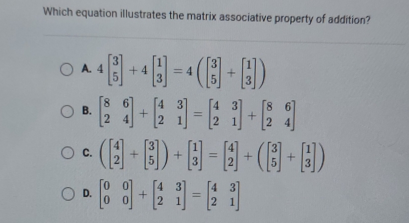 Which equation illustrates the matrix associative property of addition?
A. 4beginbmatrix 3 5endbmatrix +4beginbmatrix 1 3endbmatrix =4beginpmatrix beginbmatrix 3 5endbmatrix +beginbmatrix 1 3endbmatrix )
B. beginbmatrix 8&6 2&4endbmatrix +beginbmatrix 4&3 2&1endbmatrix =beginbmatrix 4&3 2&1endbmatrix +beginbmatrix 8&6 2&4endbmatrix
C. (beginbmatrix 4 2endbmatrix +beginbmatrix 3 5endbmatrix )+beginbmatrix 1 3endbmatrix =beginbmatrix 4 2endbmatrix +beginpmatrix 3 5endbmatrix +beginbmatrix 1 3endbmatrix )
D. beginbmatrix 0&0 0&0endbmatrix +beginbmatrix 4&3 2&1endbmatrix =beginbmatrix 4&3 2&1endbmatrix