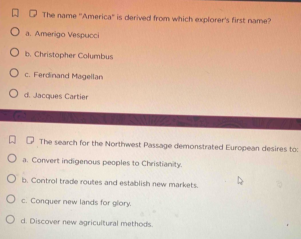 The name “America" is derived from which explorer’s first name?
a. Amerigo Vespucci
b. Christopher Columbus
c. Ferdinand Magellan
d. Jacques Cartier
The search for the Northwest Passage demonstrated European desires to:
a. Convert indigenous peoples to Christianity.
b. Control trade routes and establish new markets.
c. Conquer new lands for glory.
d. Discover new agricultural methods.