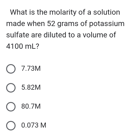 What is the molarity of a solution
made when 52 grams of potassium
sulfate are diluted to a volume of
4100 mL?
7.73M
5.82M
80.7M
0.073 M