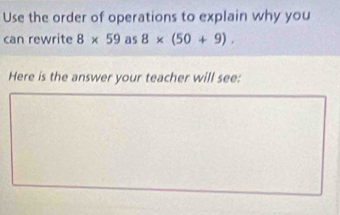 Use the order of operations to explain why you 
can rewrite 8* 59 as 8* (50+9). 
Here is the answer your teacher will see: