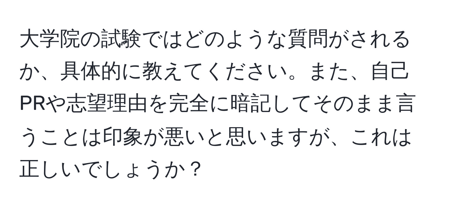 大学院の試験ではどのような質問がされるか、具体的に教えてください。また、自己PRや志望理由を完全に暗記してそのまま言うことは印象が悪いと思いますが、これは正しいでしょうか？