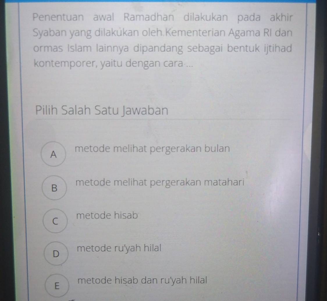 Penentuan awal Ramadhan dilakukan pada akhir
Syaban yang dilakůkan oleh Kementerian Agama RI dan
ormas Islam lainnya dipandang sebagai bentuk ijtihad
kontemporer, yaitu dengan cara ...
Pilih Salah Satu Jawaban
A metode melihat pergerakan bulan
B metode melihat pergerakan matahari
C metode hisab
D metode ru'yah hilal
E metode hisab dan ru'yah hilal