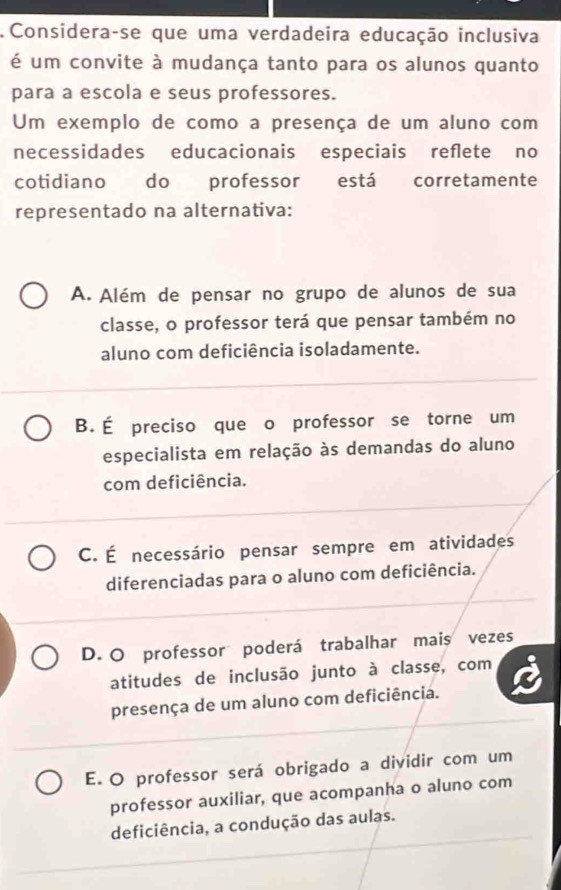 Considera-se que uma verdadeira educação inclusiva
é um convite à mudança tanto para os alunos quanto
para a escola e seus professores.
Um exemplo de como a presença de um aluno com
necessidades educacionais especiais reflete no
cotidiano do professor está corretamente
representado na alternativa:
A. Além de pensar no grupo de alunos de sua
classe, o professor terá que pensar também no
aluno com deficiência isoladamente.
B. É preciso que o professor se torne um
especialista em relação às demandas do aluno
com deficiência.
C. É necessário pensar sempre em atividades
diferenciadas para o aluno com deficiência.
D. O professor poderá trabalhar mais vezes
atitudes de inclusão junto à classe, com
presença de um aluno com deficiência.
E. O professor será obrigado a dividir com um
professor auxiliar, que acompanha o aluno com
deficiência, a condução das aulas.