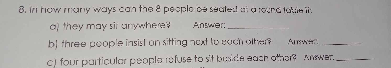 In how many ways can the 8 people be seated at a round table if: 
a) they may sit anywhere? Answer:_ 
b) three people insist on sitting next to each other? Answer:_ 
c) four particular people refuse to sit beside each other? Answer:_