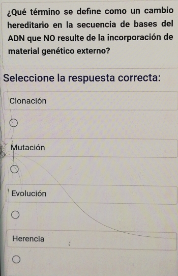 ¿Qué término se define como un cambio
hereditario en la secuencia de bases del
ADN que NO resulte de la incorporación de
material genético externo?
Seleccione la respuesta correcta:
Clonación
Mutación
Evolución
Herencia