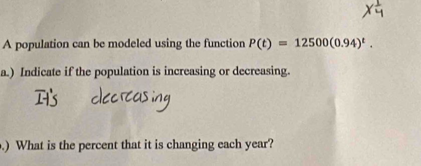 A population can be modeled using the function P(t)=12500(0.94)^t. 
a.) Indicate if the population is increasing or decreasing. 
.) What is the percent that it is changing each year?