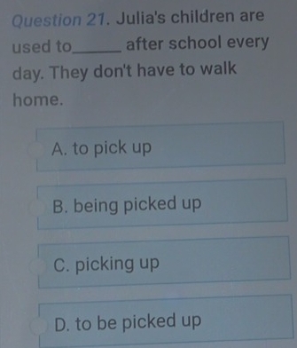 Julia's children are
used to_ after school every
day. They don't have to walk
home.
A. to pick up
B. being picked up
C. picking up
D. to be picked up