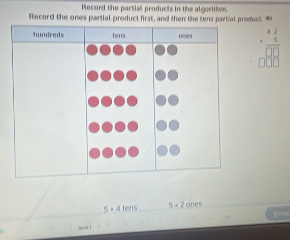 Record the partial products in the algorithm. 
Record the ones partial product first, and then the tens partial product. 
hundreds tens ones 
beginarrayr 47 * 5 hline □ 88
5* 4 tens 5* 2 ones 
Ente 
Dask i