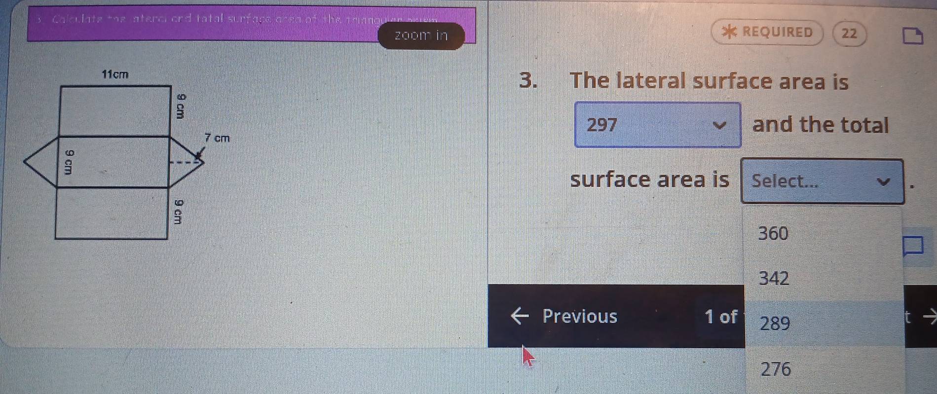 Calculate the aterci ond tatal surfac
zoom in REQUIRED 22
3. The lateral surface area is
297 and the total
surface area is Select...
360
342
Previous 1 of 289
276