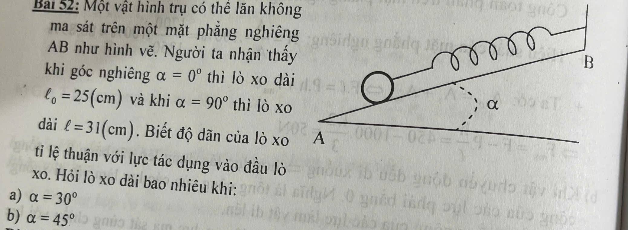 Một vật hình trụ có thể lăn không 
ma sát trên một mặt phăng nghiên 
AB như hình vẽ. Người ta nhận thấy 
khi góc nghiêng alpha =0° thì lò xo dà
ell _0=25(cm) và khi alpha =90° thì lò xo 
dài ell =31(cm). Biết độ dãn của lò xo 
ti lệ thuận với lực tác dụng vào đầu lò 
xo. Hỏi lò xo dài bao nhiêu khi: 
a) alpha =30°
b) alpha =45°