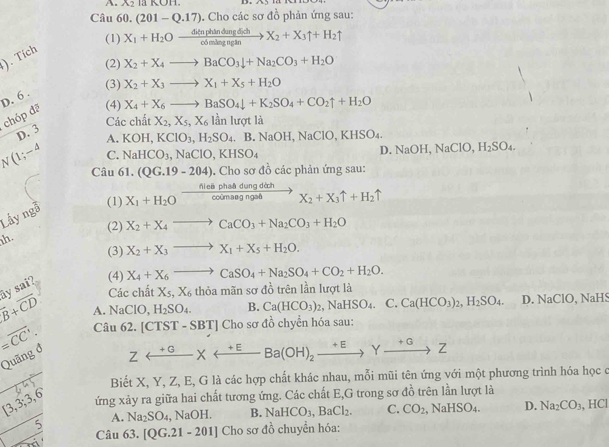 X_2 a KOI 1
Câu 60.(201-Q.17). Cho các sơ đồ phản ứng sau:
(1) X_1+H_2Oxrightarrow dienphandungdichX_2+X_3uparrow +H_2uparrow
1. Tích;)
(2) X_2+X_4to BaCO_3downarrow +Na_2CO_3+H_2O
(3) X_2+X_3to X_1+X_5+H_2O
D. 6 .
chóp đã
(4) X_4+X_6to BaSO_4downarrow +K_2SO_4+CO_2uparrow +H_2O
Các chất X_2,X_5,X_6 lần lượt là
D. 3
A. KOH,KClO_3,H_2SO_4. B.NaOH,NaClO,KHSO_4.
N(1;-4
C. NaHCO_3,NaClO,KHSO_4
D. NaOH,NaClO,H_2SO_4.
Câu 61.(QG.19-204). Cho sơ đồ các phản ứng sau:
(1) X_1+H_2Oxrightarrow fieaphaddudungdchX_2+X_3uparrow +H_2uparrow
Lấy n g^2
(2) X_2+X_4to CaCO_3+Na_2CO_3+H_2O
h.
(3) X_2+X_3to X_1+X_5+H_2O.
(4) X_4+X_6to CaSO_4+Na_2SO_4+CO_2+H_2O.
ây sai?
Các chất X_5,X_6 thỏa mãn sơ đồ trên lần lượt là
overline B+overline CD D. NaClO, NaHS
a.NaClO, H_2SO_4.
B. Ca(HCO_3)_2,NaHSO_4. C. Ca(HCO_3)_2,H_2SO_4.
=overline CC'.
Câu 62.[CTST-SBT] Choso ở đồ chyển hóa sau:
Quãng đ
Zrightarrow Yxrightarrow +EBa(OH)_2xrightarrow +EYxrightarrow +GZ
Biết X, Y, Z, E, G là các hợp chất khác nhau, mỗi mũi tên ứng với một phương trình hóa học ở
[3,3;3,6 ứng xảy ra giữa hai chất tương ứng. Các chất E,G trong sơ đồ trên lần lượt là
_ 7^ OH. B. NaHCO_3,BaCl_2. C. CO_2,NaHSO_4. D. Na_2CO_3 , HCl
A. Na_2SO_4 Na
_ 5 Câu 63.[QG.21-201] Cho sơ đồ chuyển hóa: