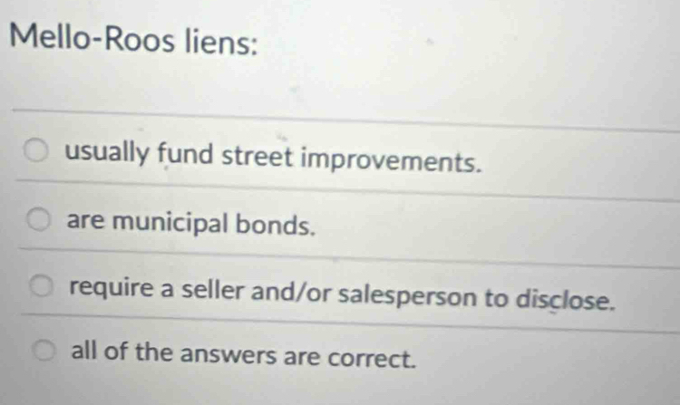 Mello-Roos liens:
usually fund street improvements.
are municipal bonds.
require a seller and/or salesperson to disclose.
all of the answers are correct.