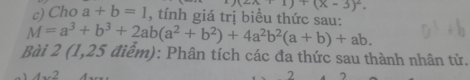 (2x+1)+(x-3)^2. 
c) Cho a+b=1 , tính giá trị biểu thức sau:
M=a^3+b^3+2ab(a^2+b^2)+4a^2b^2(a+b)+ab. 
Bài 2 (1,25 điểm): Phân tích các đa thức sau thành nhân tử. 
2 
2 
7