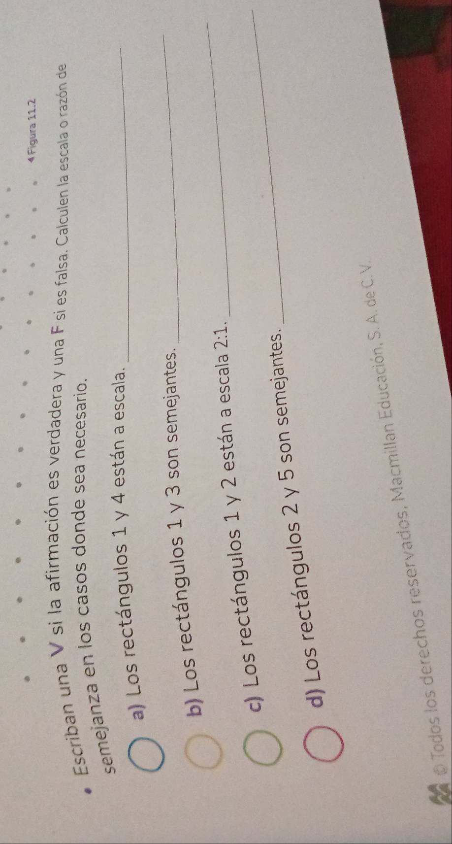 Figura 11.2 
Escriban una V si la afirmación es verdadera y una F si es falsa. Calculen la escala o razón de 
semejanza en los casos donde sea necesario. 
a) Los rectángulos 1 y 4 están a escala._ 
_ 
b) Los rectángulos 1 y 3 son semejantes. 
_ 
c) Los rectángulos 1 y 2 están a escala 2:1. 
d) Los rectángulos 2 y 5 son semejantes. 
_ 
Todos los derechos reservados, Macmillan Educación, S. A. de C.V.