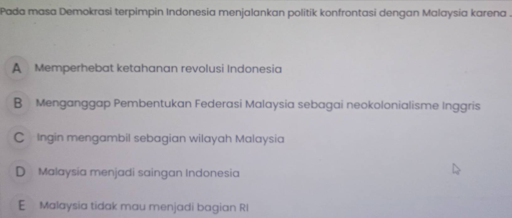 Pada masa Demokrasi terpimpin Indonesia menjalankan politik konfrontasi dengan Malaysia karena .
A Memperhebat ketahanan revolusi Indonesia
B Menganggap Pembentukan Federasi Malaysia sebagai neokolonialisme Inggris
C £ Ingin mengambil sebagian wilayah Malaysia
D Malaysia menjadi saingan Indonesia
E Malaysia tidak mau menjadi bagian RI