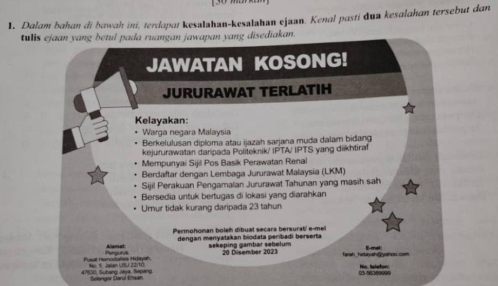 [30 makan] 
1. Dalam bahan di bawah ini, terdapaı kesalahan-kesalahan ejaan. Kenal pasti dua kesalahan tersebut dan 
tulis ejaan yang betul pada ruangan jawapan yang disediakan. 
JAWATAN KOSONG! 
JURURAWAT TERLATIH 
Kelayakan: 
Warga negara Malaysia 
Berkelulusan diploma atau ijazah sarjana muda dalam bidang 
kejururawatan daripada Políteknik/ IPTA/ IPTS yang diikhtiraf 
Mempunyai Sijil Pos Basik Perawatan Renal 
Berdaftar dengan Lembaga Jururawat Malaysia (LKM) 
Sijil Perakuan Pengamalan Jururawat Tahunan yang masih sah 
Bersedia untuk bertugas di lokasi yang diarahkan 
Umur tidak kurang daripada 23 tahun 
Permohonan boleh dibuat secara bersurat/ e-mel 
dengan menyatakan biodata peribadi berserta 
Alamat: 
Perigurus sekeping gambar sebelum E-mol: 
Pusat Hemodialisis Hidayah. 20 Disember 2023 farah_hidayah@yahoo.com 
No. 5, Jalan USJ 22/10, No. telefon:
47630, Subang Jaya, Sepang. 03-58380999 
Selangor Darul Ehsan.