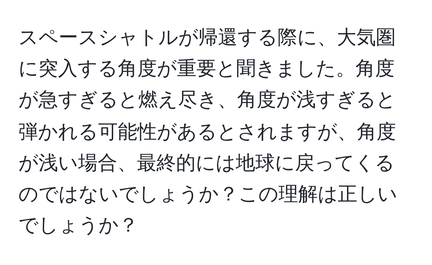スペースシャトルが帰還する際に、大気圏に突入する角度が重要と聞きました。角度が急すぎると燃え尽き、角度が浅すぎると弾かれる可能性があるとされますが、角度が浅い場合、最終的には地球に戻ってくるのではないでしょうか？この理解は正しいでしょうか？