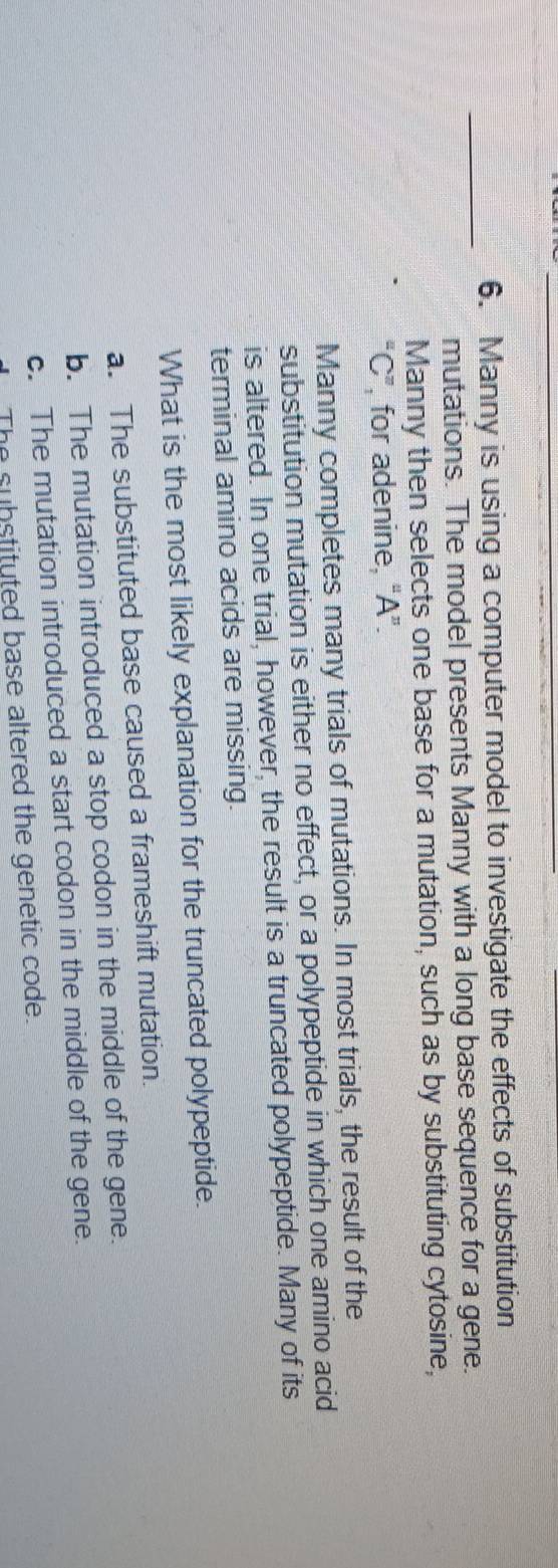 Manny is using a computer model to investigate the effects of substitution
_mutations. The model presents Manny with a long base sequence for a gene.
Manny then selects one base for a mutation, such as by substituting cytosine,
“ C ”, for adenine, “ A ”.
Manny completes many trials of mutations. In most trials, the result of the
substitution mutation is either no effect, or a polypeptide in which one amino acid
is altered. In one trial, however, the result is a truncated polypeptide. Many of its
terminal amino acids are missing.
What is the most likely explanation for the truncated polypeptide.
a. The substituted base caused a frameshift mutation.
b. The mutation introduced a stop codon in the middle of the gene.
c. The mutation introduced a start codon in the middle of the gene.
The substituted base altered the genetic code.