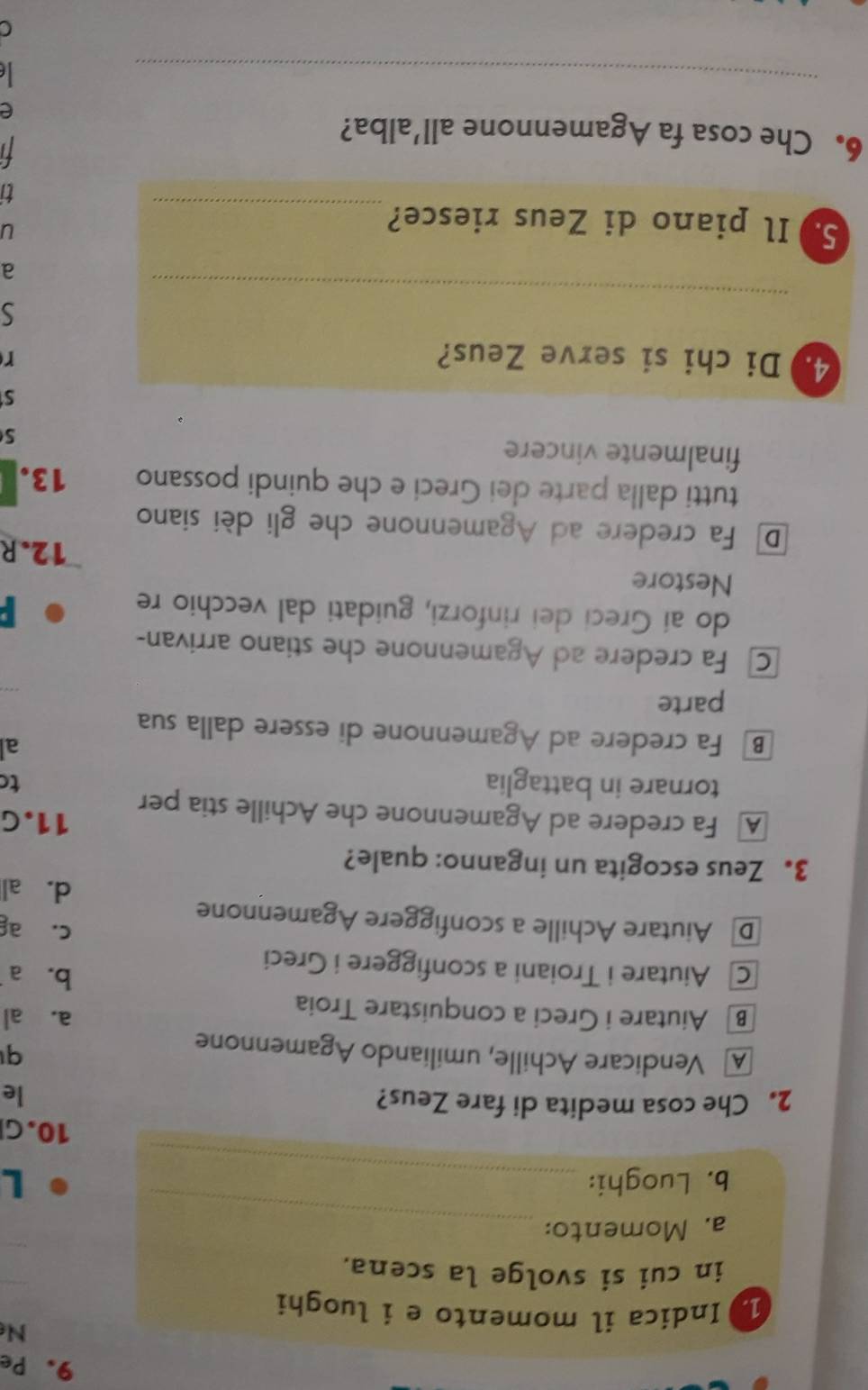 Pe
N
1. Indica il momento e i luoghi
in cui si svolge la scena.
_
a. Momento:
b. Luoghi: _L
10.G
2. Che cosa medita di fare Zeus?
le
A Vendicare Achille, umiliando Agamennone
q
B Aiutare i Greci a conquistare Troia
a. al
b.a
c Aiutare i Troiani a sconfiggere i Greci
c. ag
D Aiutare Achille a sconfiggere Agamennone
d. al
3. Zeus escogita un inganno: quale?
A Fa credere ad Agamennone che Achille stia per 11.G
tornare in battaglia
to
al
B Fa credere ad Agamennone di essere dalla sua
parte
Fa credere ad Agamennone che stiano arrivan-
do ai Greci dei rinforzi, guidati dal vecchio re

Nestore
12.R
D Fa credere ad Agamennone che gli dèi siano
tutti dalla parte dei Greci e che quindi possano 13.
finalmente vincere
S
S
4.)Di chi si serve Zeus? r
_
S
a
S. Il piano di Zeus riesce?_
u
ti
t 
6. Che cosa fa Agamennone all’alba?
e
_

C