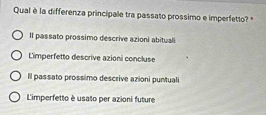 Qual è la differenza principale tra passato prossimo e imperfetto? *
Il passato prossimo descrive azioni abituali
Limperfetto descrive azioni concluse
Il passato prossimo descrive azioni puntuali
L'imperfetto è usato per azioni future